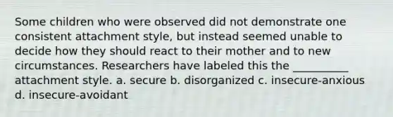 Some children who were observed did not demonstrate one consistent attachment style, but instead seemed unable to decide how they should react to their mother and to new circumstances. Researchers have labeled this the __________ attachment style. a. secure b. disorganized c. insecure-anxious d. insecure-avoidant