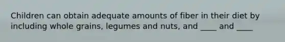 Children can obtain adequate amounts of fiber in their diet by including whole grains, legumes and nuts, and ____ and ____