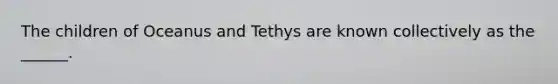 The children of Oceanus and Tethys are known collectively as the ______.