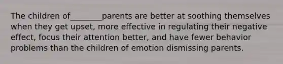 The children of________parents are better at soothing themselves when they get upset, more effective in regulating their negative effect, focus their attention better, and have fewer behavior problems than the children of emotion dismissing parents.