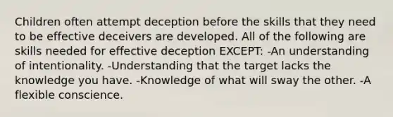 Children often attempt deception before the skills that they need to be effective deceivers are developed. All of the following are skills needed for effective deception EXCEPT: -An understanding of intentionality. -Understanding that the target lacks the knowledge you have. -Knowledge of what will sway the other. -A flexible conscience.