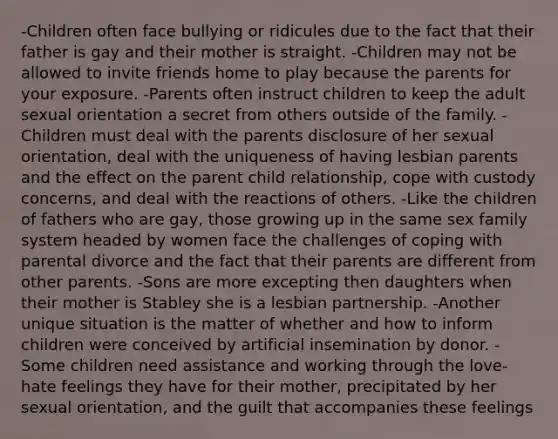 -Children often face bullying or ridicules due to the fact that their father is gay and their mother is straight. -Children may not be allowed to invite friends home to play because the parents for your exposure. -Parents often instruct children to keep the adult sexual orientation a secret from others outside of the family. -Children must deal with the parents disclosure of her sexual orientation, deal with the uniqueness of having lesbian parents and the effect on the parent child relationship, cope with custody concerns, and deal with the reactions of others. -Like the children of fathers who are gay, those growing up in the same sex family system headed by women face the challenges of coping with parental divorce and the fact that their parents are different from other parents. -Sons are more excepting then daughters when their mother is Stabley she is a lesbian partnership. -Another unique situation is the matter of whether and how to inform children were conceived by artificial insemination by donor. -Some children need assistance and working through the love-hate feelings they have for their mother, precipitated by her sexual orientation, and the guilt that accompanies these feelings