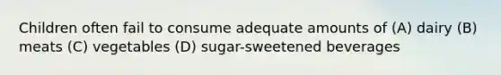 Children often fail to consume adequate amounts of (A) dairy (B) meats (C) vegetables (D) sugar-sweetened beverages