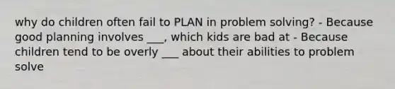 why do children often fail to PLAN in problem solving? - Because good planning involves ___, which kids are bad at - Because children tend to be overly ___ about their abilities to problem solve