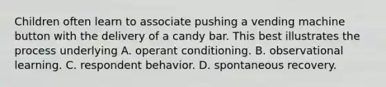 Children often learn to associate pushing a vending machine button with the delivery of a candy bar. This best illustrates the process underlying A. operant conditioning. B. observational learning. C. respondent behavior. D. spontaneous recovery.