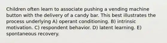 Children often learn to associate pushing a vending machine button with the delivery of a candy bar. This best illustrates the process underlying A) operant conditioning. B) intrinsic motivation. C) respondent behavior. D) latent learning. E) spontaneous recovery.