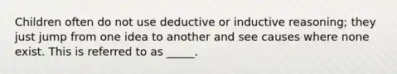 Children often do not use deductive or inductive reasoning; they just jump from one idea to another and see causes where none exist. This is referred to as _____.