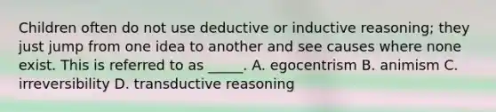 Children often do not use deductive or inductive reasoning; they just jump from one idea to another and see causes where none exist. This is referred to as _____. A. egocentrism B. animism C. irreversibility D. transductive reasoning