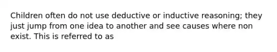 Children often do not use deductive or inductive reasoning; they just jump from one idea to another and see causes where non exist. This is referred to as