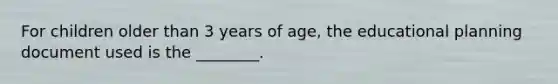 For children older than 3 years of age, the educational planning document used is the ________.