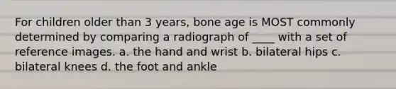 For children older than 3 years, bone age is MOST commonly determined by comparing a radiograph of ____ with a set of reference images. a. the hand and wrist b. bilateral hips c. bilateral knees d. the foot and ankle