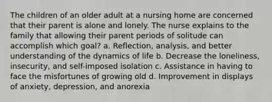 The children of an older adult at a nursing home are concerned that their parent is alone and lonely. The nurse explains to the family that allowing their parent periods of solitude can accomplish which goal? a. Reflection, analysis, and better understanding of the dynamics of life b. Decrease the loneliness, insecurity, and self-imposed isolation c. Assistance in having to face the misfortunes of growing old d. Improvement in displays of anxiety, depression, and anorexia