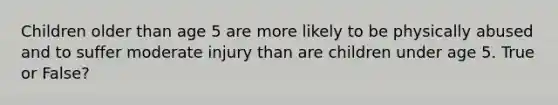 Children older than age 5 are more likely to be physically abused and to suffer moderate injury than are children under age 5. True or False?