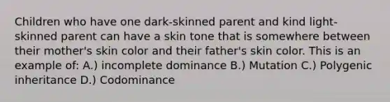 Children who have one dark-skinned parent and kind light-skinned parent can have a skin tone that is somewhere between their mother's skin color and their father's skin color. This is an example of: A.) incomplete dominance B.) Mutation C.) Polygenic inheritance D.) Codominance