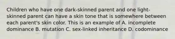 Children who have one dark-skinned parent and one light-skinned parent can have a skin tone that is somewhere between each parent's skin color. This is an example of A. incomplete dominance B. mutation C. sex-linked inheritance D. codominance