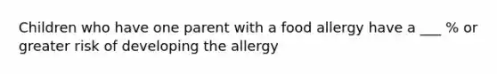 Children who have one parent with a food allergy have a ___ % or greater risk of developing the allergy