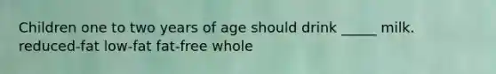 Children one to two years of age should drink _____ milk. reduced-fat low-fat fat-free whole