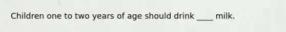 Children one to two years of age should drink ____ milk.