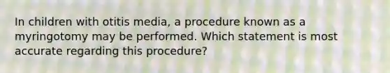 In children with otitis media, a procedure known as a myringotomy may be performed. Which statement is most accurate regarding this procedure?