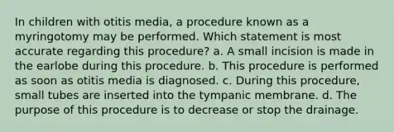 In children with otitis media, a procedure known as a myringotomy may be performed. Which statement is most accurate regarding this procedure? a. A small incision is made in the earlobe during this procedure. b. This procedure is performed as soon as otitis media is diagnosed. c. During this procedure, small tubes are inserted into the tympanic membrane. d. The purpose of this procedure is to decrease or stop the drainage.