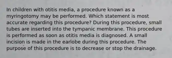 In children with otitis media, a procedure known as a myringotomy may be performed. Which statement is most accurate regarding this procedure? During this procedure, small tubes are inserted into the tympanic membrane. This procedure is performed as soon as otitis media is diagnosed. A small incision is made in the earlobe during this procedure. The purpose of this procedure is to decrease or stop the drainage.