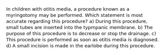 In children with otitis media, a procedure known as a myringotomy may be performed. Which statement is most accurate regarding this procedure? a) During this procedure, small tubes are inserted into the typmpanic membrane. b) The purpose of this procedure is to decrease or stop the drainage. c) This procedure is performed as soon as otitis media is diagnosed. d) A small incision is made in the earlobe during this procedure.