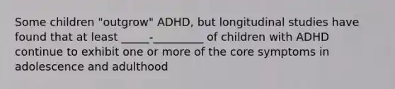 Some children "outgrow" ADHD, but longitudinal studies have found that at least _____-_________ of children with ADHD continue to exhibit one or more of the core symptoms in adolescence and adulthood