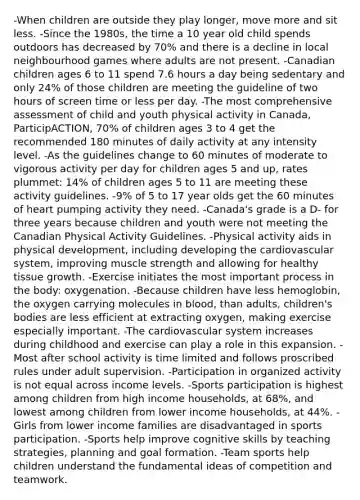 -When children are outside they play longer, move more and sit less. -Since the 1980s, the time a 10 year old child spends outdoors has decreased by 70% and there is a decline in local neighbourhood games where adults are not present. -Canadian children ages 6 to 11 spend 7.6 hours a day being sedentary and only 24% of those children are meeting the guideline of two hours of screen time or less per day. -The most comprehensive assessment of child and youth physical activity in Canada, ParticipACTION, 70% of children ages 3 to 4 get the recommended 180 minutes of daily activity at any intensity level. -As the guidelines change to 60 minutes of moderate to vigorous activity per day for children ages 5 and up, rates plummet: 14% of children ages 5 to 11 are meeting these activity guidelines. -9% of 5 to 17 year olds get the 60 minutes of heart pumping activity they need. -Canada's grade is a D- for three years because children and youth were not meeting the Canadian Physical Activity Guidelines. -Physical activity aids in physical development, including developing the cardiovascular system, improving muscle strength and allowing for healthy tissue growth. -Exercise initiates the most important process in the body: oxygenation. -Because children have less hemoglobin, the oxygen carrying molecules in blood, than adults, children's bodies are less efficient at extracting oxygen, making exercise especially important. -The cardiovascular system increases during childhood and exercise can play a role in this expansion. -Most after school activity is time limited and follows proscribed rules under adult supervision. -Participation in organized activity is not equal across income levels. -Sports participation is highest among children from high income households, at 68%, and lowest among children from lower income households, at 44%. -Girls from lower income families are disadvantaged in sports participation. -Sports help improve cognitive skills by teaching strategies, planning and goal formation. -Team sports help children understand the fundamental ideas of competition and teamwork.