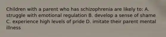 Children with a parent who has schizophrenia are likely to: A. struggle with emotional regulation B. develop a sense of shame C. experience high levels of pride D. imitate their parent mental illness