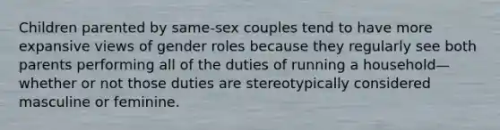 Children parented by same-sex couples tend to have more expansive views of gender roles because they regularly see both parents performing all of the duties of running a household—whether or not those duties are stereotypically considered masculine or feminine.