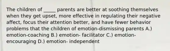 The children of _____ parents are better at soothing themselves when they get upset, more effective in regulating their negative affect, focus their attention better, and have fewer behavior problems that the children of emotion-dismissing parents A.) emotion-coaching B.) emotion- facilitator C.) emotion-encouraging D.) emotion- independent