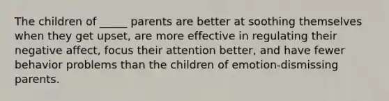 The children of _____ parents are better at soothing themselves when they get upset, are more effective in regulating their negative affect, focus their attention better, and have fewer behavior problems than the children of emotion-dismissing parents.