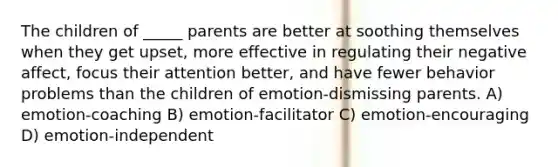 The children of _____ parents are better at soothing themselves when they get upset, more effective in regulating their negative affect, focus their attention better, and have fewer behavior problems than the children of emotion-dismissing parents. A) emotion-coaching B) emotion-facilitator C) emotion-encouraging D) emotion-independent