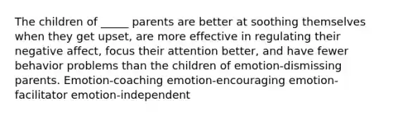 The children of _____ parents are better at soothing themselves when they get upset, are more effective in regulating their negative affect, focus their attention better, and have fewer behavior problems than the children of emotion-dismissing parents. Emotion-coaching emotion-encouraging emotion-facilitator emotion-independent