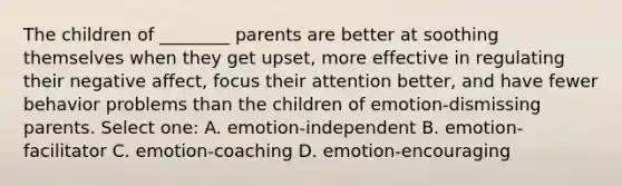 The children of ________ parents are better at soothing themselves when they get upset, more effective in regulating their negative affect, focus their attention better, and have fewer behavior problems than the children of emotion-dismissing parents. Select one: A. emotion-independent B. emotion-facilitator C. emotion-coaching D. emotion-encouraging