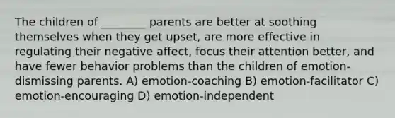 The children of ________ parents are better at soothing themselves when they get upset, are more effective in regulating their negative affect, focus their attention better, and have fewer behavior problems than the children of emotion-dismissing parents. A) emotion-coaching B) emotion-facilitator C) emotion-encouraging D) emotion-independent