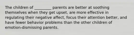 The children of _________ parents are better at soothing themselves when they get upset, are more effective in regulating their negative affect, focus their attention better, and have fewer behavior problems than the other children of emotion-dismissing parents.