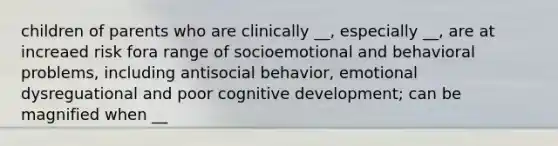 children of parents who are clinically __, especially __, are at increaed risk fora range of socioemotional and behavioral problems, including antisocial behavior, emotional dysreguational and poor cognitive development; can be magnified when __