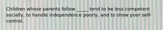 Children whose parents follow _____ tend to be less competent socially, to handle independence poorly, and to show poor self-control.