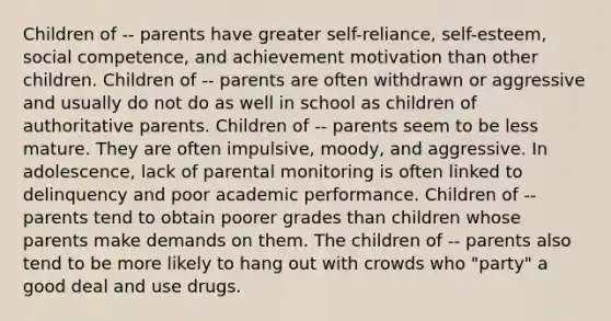 Children of -- parents have greater self-reliance, self-esteem, social competence, and achievement motivation than other children. Children of -- parents are often withdrawn or aggressive and usually do not do as well in school as children of authoritative parents. Children of -- parents seem to be less mature. They are often impulsive, moody, and aggressive. In adolescence, lack of parental monitoring is often linked to delinquency and poor academic performance. Children of -- parents tend to obtain poorer grades than children whose parents make demands on them. The children of -- parents also tend to be more likely to hang out with crowds who "party" a good deal and use drugs.