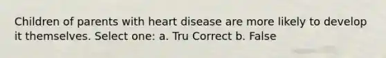 Children of parents with heart disease are more likely to develop it themselves. Select one: a. Tru Correct b. False