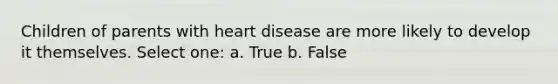 Children of parents with heart disease are more likely to develop it themselves. Select one: a. True b. False