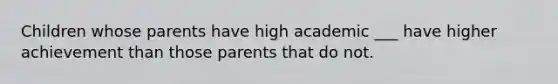 Children whose parents have high academic ___ have higher achievement than those parents that do not.