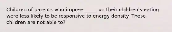 Children of parents who impose _____ on their children's eating were less likely to be responsive to energy density. These children are not able to?