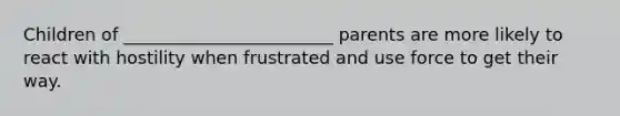 Children of ________________________ parents are more likely to react with hostility when frustrated and use force to get their way.