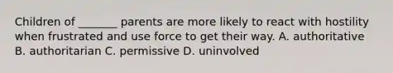 Children of _______ parents are more likely to react with hostility when frustrated and use force to get their way. A. authoritative B. authoritarian C. permissive D. uninvolved