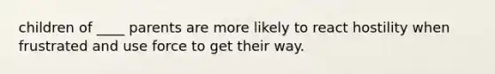 children of ____ parents are more likely to react hostility when frustrated and use force to get their way.