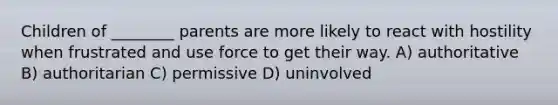 Children of ________ parents are more likely to react with hostility when frustrated and use force to get their way. A) authoritative B) authoritarian C) permissive D) uninvolved