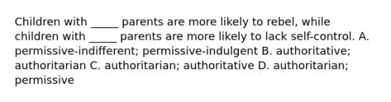 Children with _____ parents are more likely to rebel, while children with _____ parents are more likely to lack self-control. A. permissive-indifferent; permissive-indulgent B. authoritative; authoritarian C. authoritarian; authoritative D. authoritarian; permissive