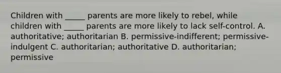 Children with _____ parents are more likely to rebel, while children with _____ parents are more likely to lack self-control. A. authoritative; authoritarian B. permissive-indifferent; permissive-indulgent C. authoritarian; authoritative D. authoritarian; permissive